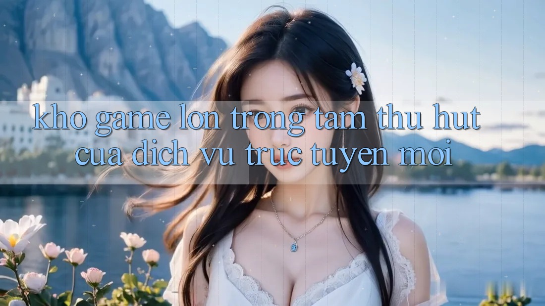 Kho Game Lớn - Trọng Tâm Thu Hút Của Dịch vụ trực tuyến Mới Kho Game Lớn - Trọng Tâm Thu Hút Của Dịch vụ trực tuyến Mới