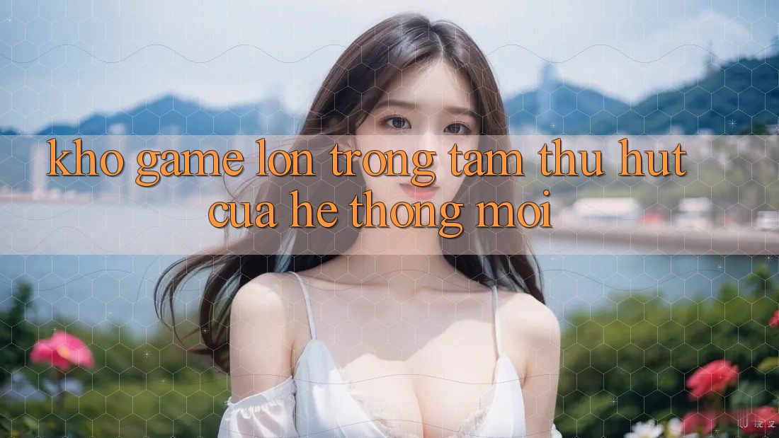Kho Game Lớn - Trọng Tâm Thu Hút Của Hệ thống Mới Kho Game Lớn - Trọng Tâm Thu Hút Của Hệ thống Mới