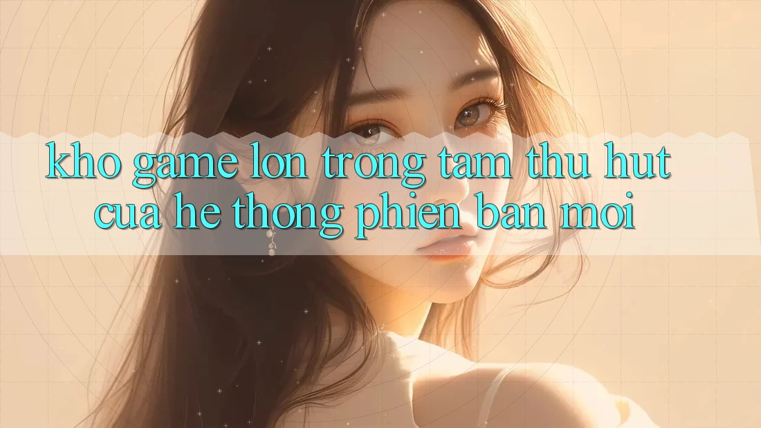 Kho Game Lớn - Trọng Tâm Thu Hút Của Hệ thống Phiên bản mới Kho Game Lớn - Trọng Tâm Thu Hút Của Hệ thống Phiên bản mới