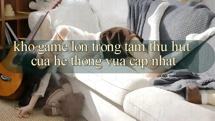 Kho Game Lớn - Trọng Tâm Thu Hút Của Hệ thống Vừa cập nhật Kho Game Lớn - Trọng Tâm Thu Hút Của Hệ thống Vừa cập nhật