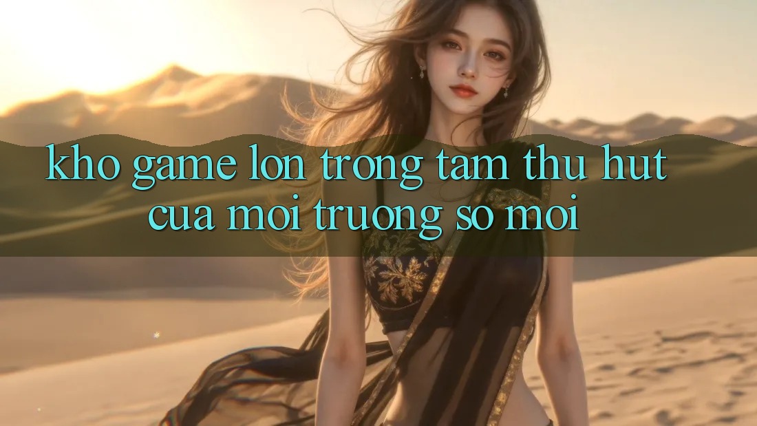 Kho Game Lớn - Trọng Tâm Thu Hút Của Môi trường số Mới Kho Game Lớn - Trọng Tâm Thu Hút Của Môi trường số Mới