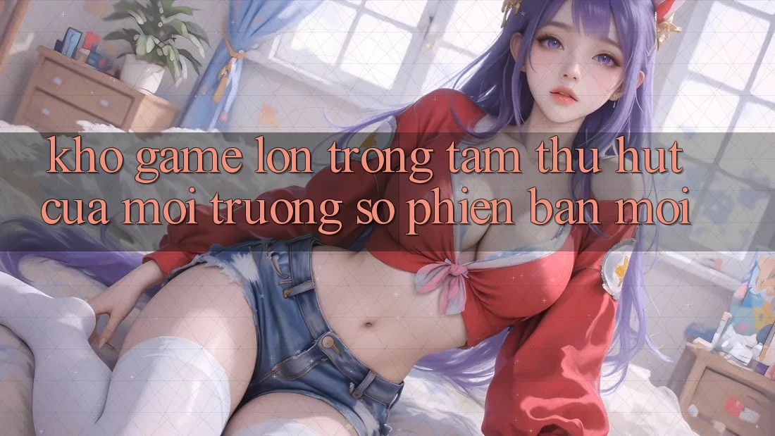 Kho Game Lớn - Trọng Tâm Thu Hút Của Môi trường số Phiên bản mới Kho Game Lớn - Trọng Tâm Thu Hút Của Môi trường số Phiên bản mới