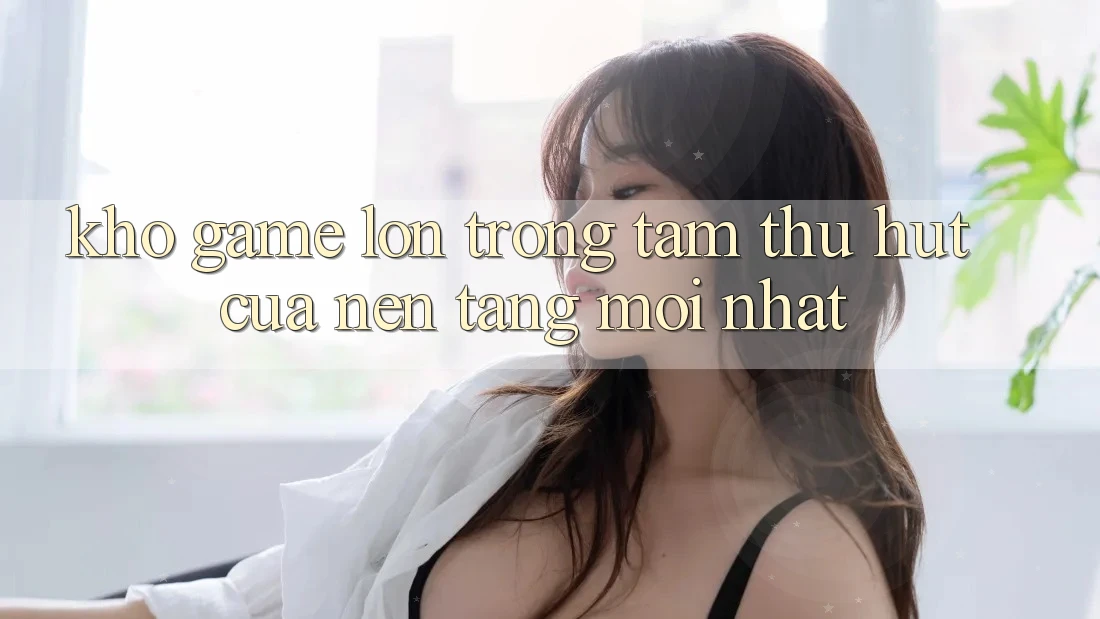 Kho Game Lớn - Trọng Tâm Thu Hút Của Nền Tảng Mới nhất Kho Game Lớn - Trọng Tâm Thu Hút Của Nền Tảng Mới nhất