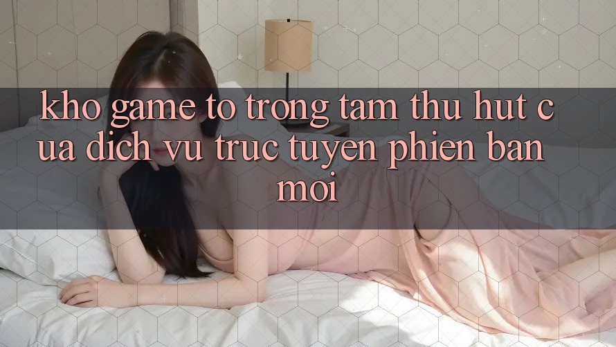 Kho Game To - Trọng Tâm Thu Hút Của Dịch vụ trực tuyến Phiên bản mới Kho Game To - Trọng Tâm Thu Hút Của Dịch vụ trực tuyến Phiên bản mới