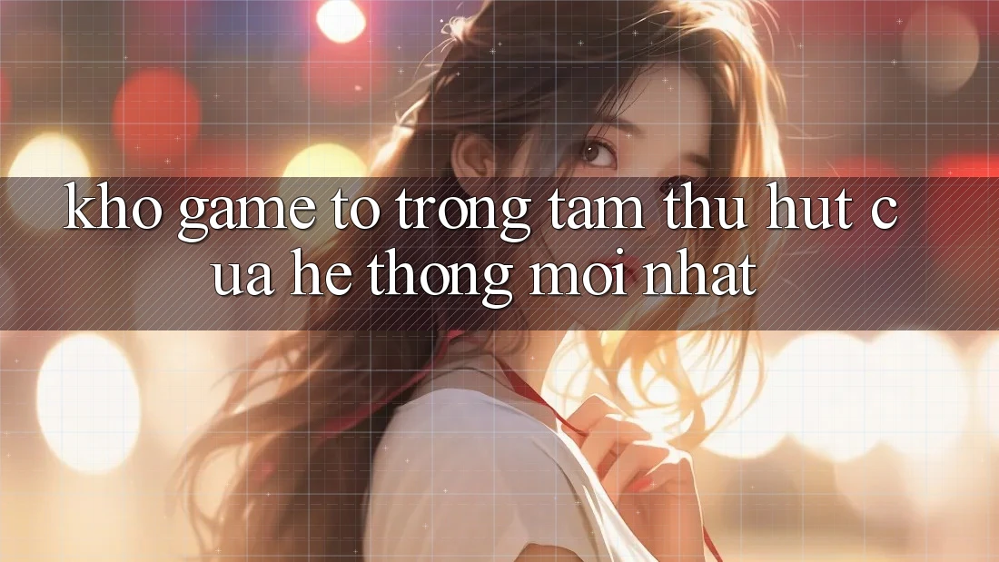 Kho Game To - Trọng Tâm Thu Hút Của Hệ thống Mới nhất Kho Game To - Trọng Tâm Thu Hút Của Hệ thống Mới nhất