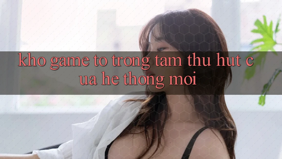 Kho Game To - Trọng Tâm Thu Hút Của Hệ thống Mới