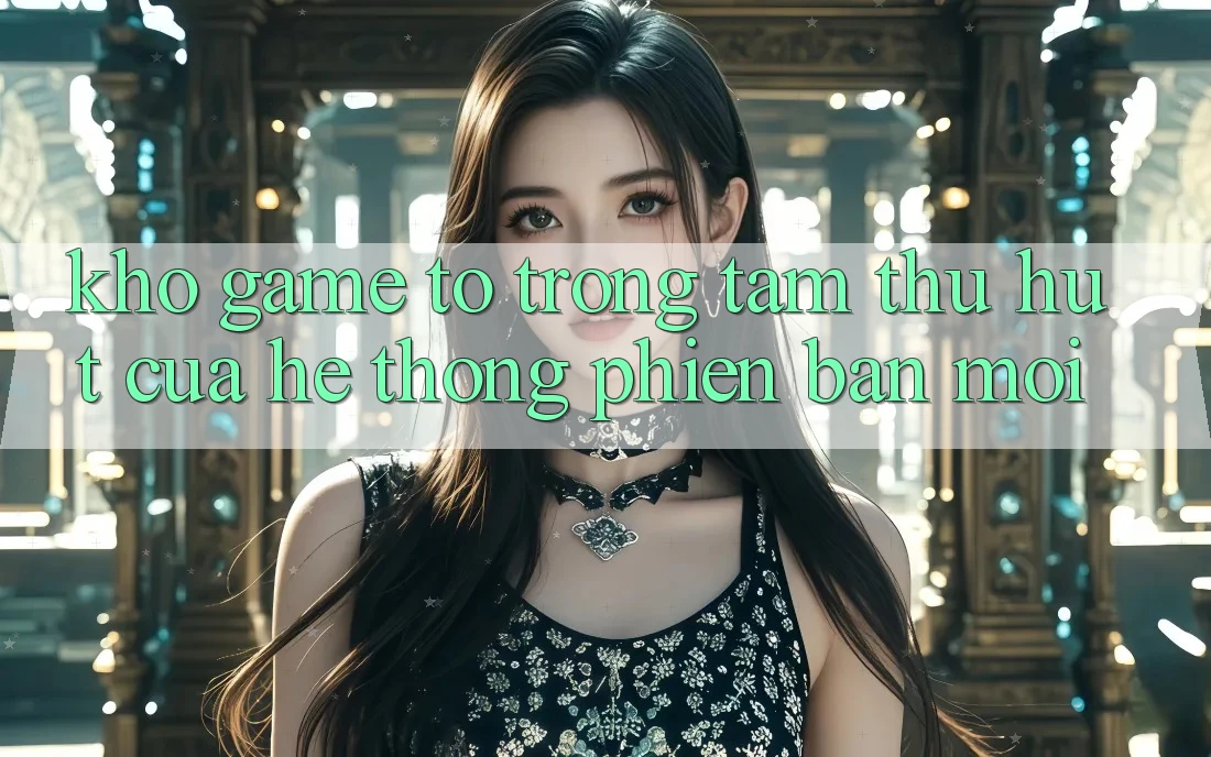 Kho Game To - Trọng Tâm Thu Hút Của Hệ thống Phiên bản mới Kho Game To - Trọng Tâm Thu Hút Của Hệ thống Phiên bản mới