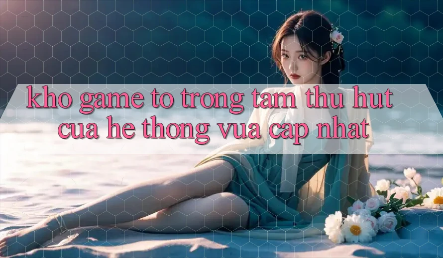 Kho Game To - Trọng Tâm Thu Hút Của Hệ thống Vừa cập nhật Kho Game To - Trọng Tâm Thu Hút Của Hệ thống Vừa cập nhật