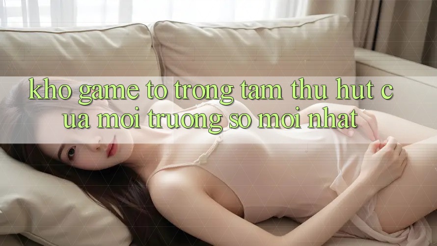 Kho Game To - Trọng Tâm Thu Hút Của Môi trường số Mới nhất Kho Game To - Trọng Tâm Thu Hút Của Môi trường số Mới nhất