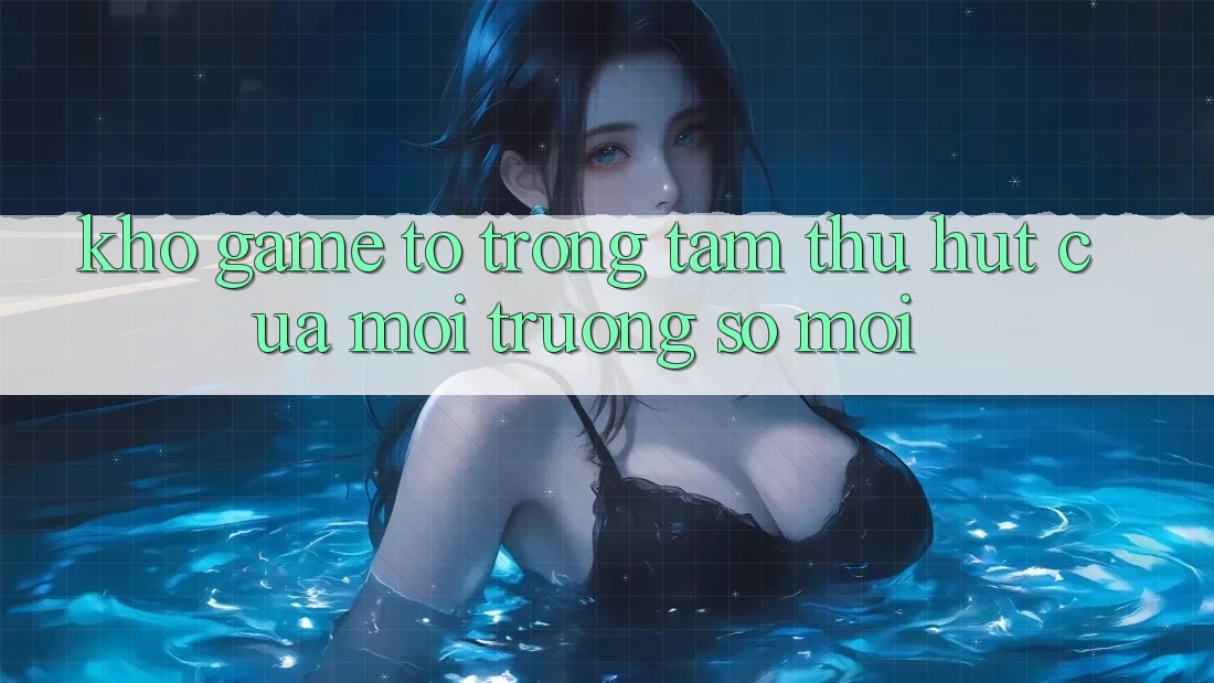 Kho Game To - Trọng Tâm Thu Hút Của Môi trường số Mới Kho Game To - Trọng Tâm Thu Hút Của Môi trường số Mới