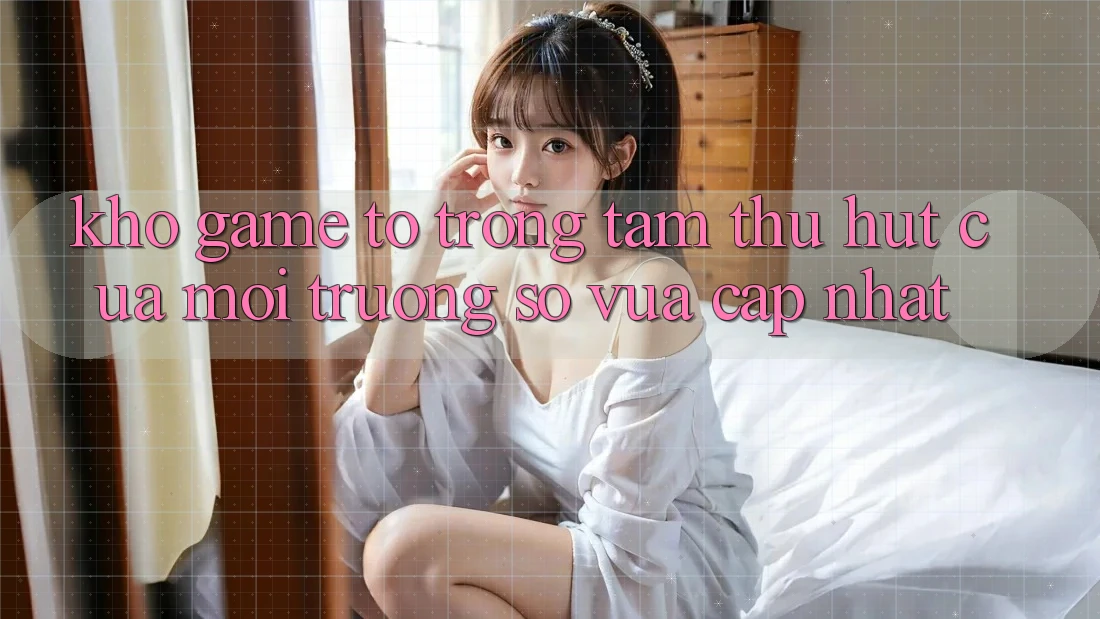 Kho Game To - Trọng Tâm Thu Hút Của Môi trường số Vừa cập nhật Kho Game To - Trọng Tâm Thu Hút Của Môi trường số Vừa cập nhật