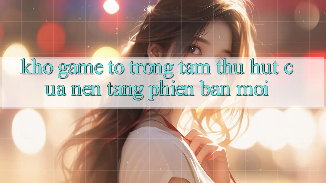 Kho Game To - Trọng Tâm Thu Hút Của Nền Tảng Phiên bản mới Kho Game To - Trọng Tâm Thu Hút Của Nền Tảng Phiên bản mới