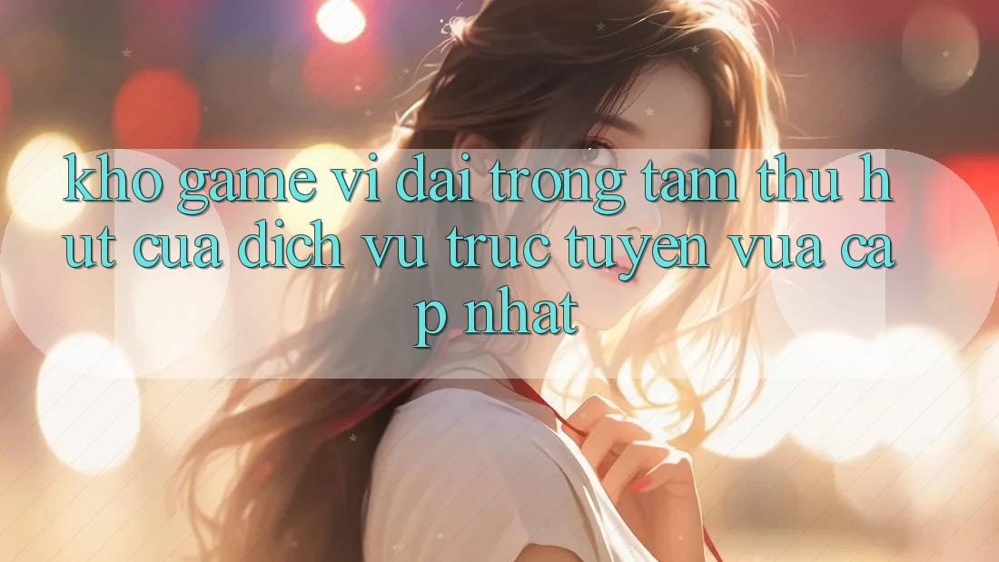 Kho Game Vĩ đại - Trọng Tâm Thu Hút Của Dịch vụ trực tuyến Vừa cập nhật Kho Game Vĩ đại - Trọng Tâm Thu Hút Của Dịch vụ trực tuyến Vừa cập nhật