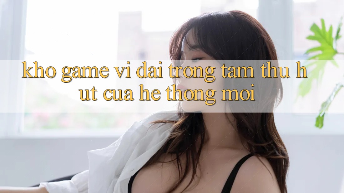 Kho Game Vĩ đại - Trọng Tâm Thu Hút Của Hệ thống Mới Kho Game Vĩ đại - Trọng Tâm Thu Hút Của Hệ thống Mới