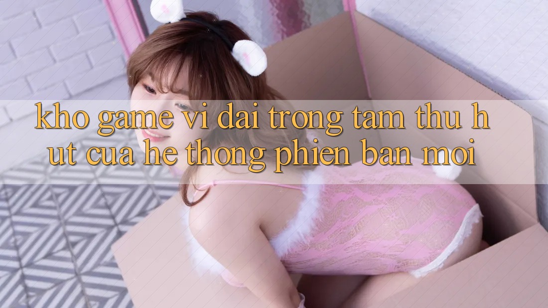 Kho Game Vĩ đại - Trọng Tâm Thu Hút Của Hệ thống Phiên bản mới Kho Game Vĩ đại - Trọng Tâm Thu Hút Của Hệ thống Phiên bản mới