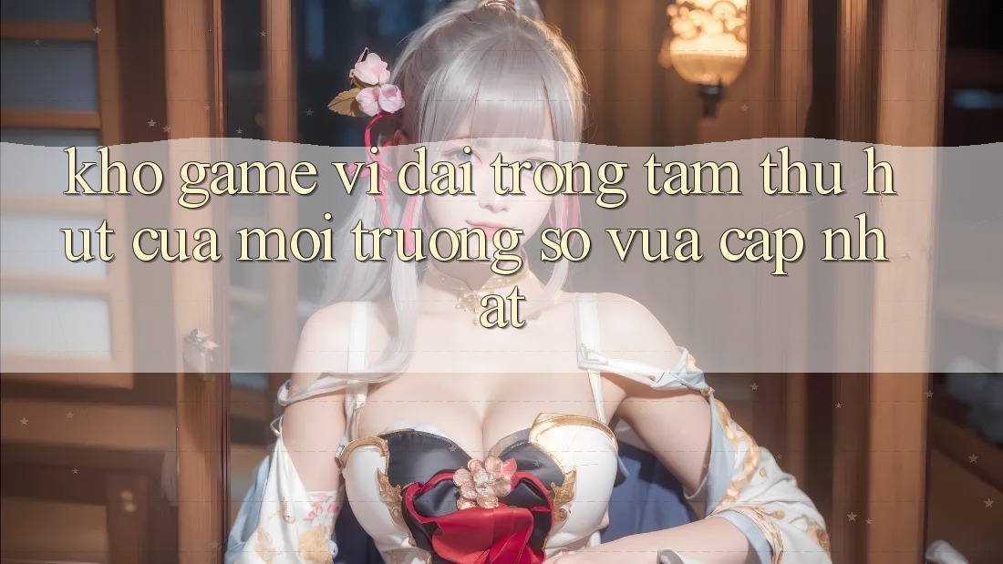 Kho Game Vĩ đại - Trọng Tâm Thu Hút Của Môi trường số Vừa cập nhật Kho Game Vĩ đại - Trọng Tâm Thu Hút Của Môi trường số Vừa cập nhật