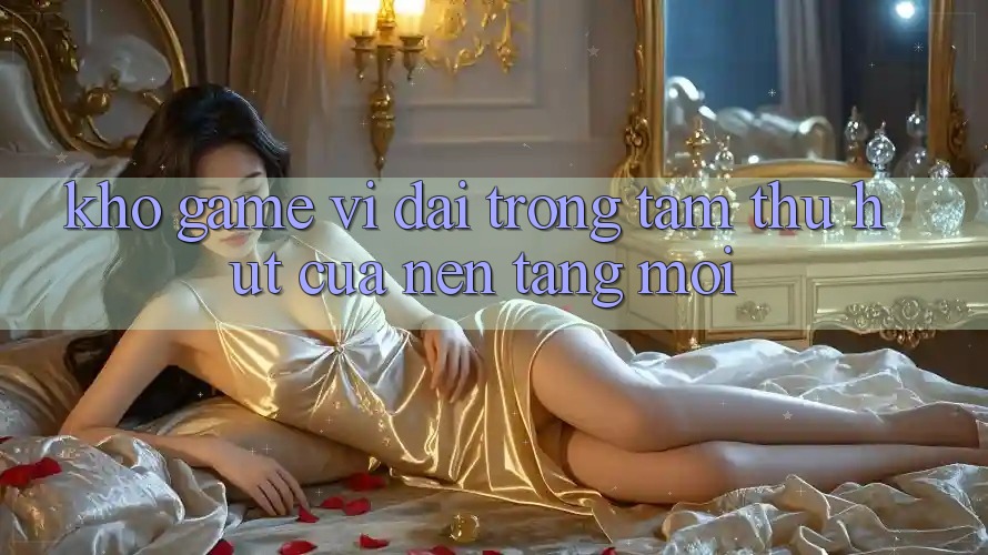 Kho Game Vĩ đại - Trọng Tâm Thu Hút Của Nền Tảng Mới Kho Game Vĩ đại - Trọng Tâm Thu Hút Của Nền Tảng Mới