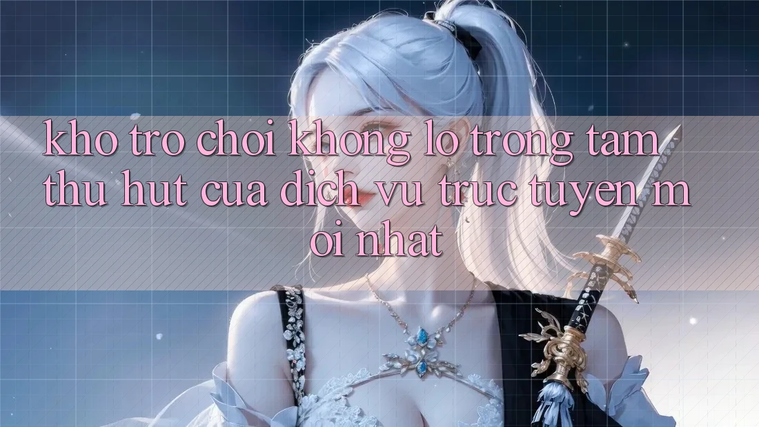 Kho Trò chơi Khổng lồ - Trọng Tâm Thu Hút Của Dịch vụ trực tuyến Mới nhất