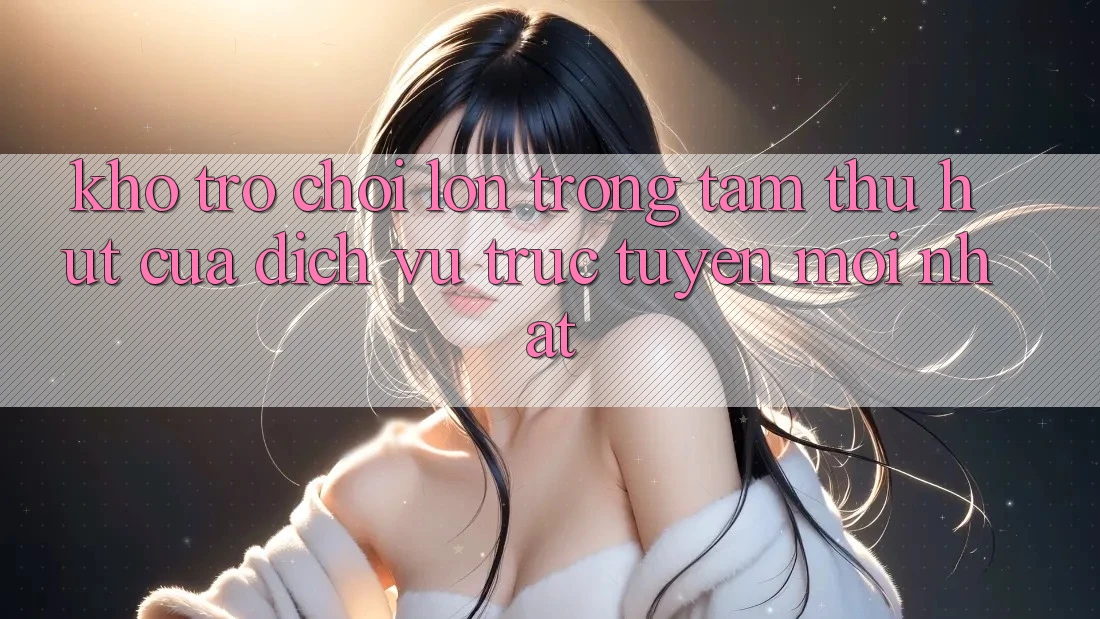 Kho Trò chơi Lớn - Trọng Tâm Thu Hút Của Dịch vụ trực tuyến Mới nhất Kho Trò chơi Lớn - Trọng Tâm Thu Hút Của Dịch vụ trực tuyến Mới nhất