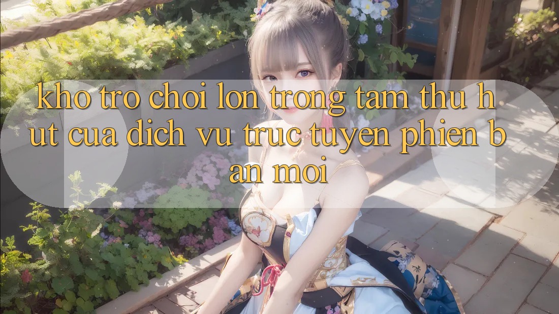 Kho Trò chơi Lớn - Trọng Tâm Thu Hút Của Dịch vụ trực tuyến Phiên bản mới Kho Trò chơi Lớn - Trọng Tâm Thu Hút Của Dịch vụ trực tuyến Phiên bản mới