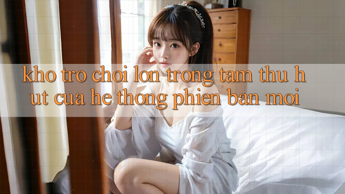 Kho Trò chơi Lớn - Trọng Tâm Thu Hút Của Hệ thống Phiên bản mới Kho Trò chơi Lớn - Trọng Tâm Thu Hút Của Hệ thống Phiên bản mới