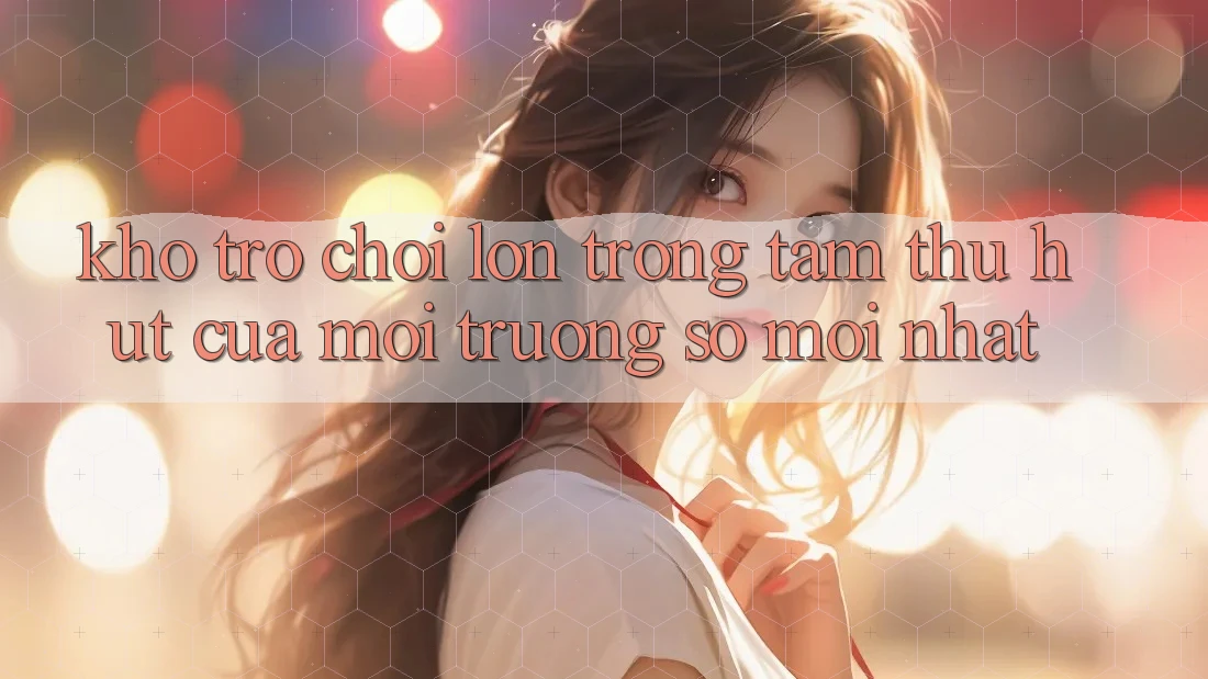 Kho Trò chơi Lớn - Trọng Tâm Thu Hút Của Môi trường số Mới nhất Kho Trò chơi Lớn - Trọng Tâm Thu Hút Của Môi trường số Mới nhất
