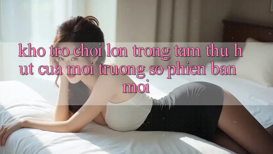 Kho Trò chơi Lớn - Trọng Tâm Thu Hút Của Môi trường số Phiên bản mới Kho Trò chơi Lớn - Trọng Tâm Thu Hút Của Môi trường số Phiên bản mới