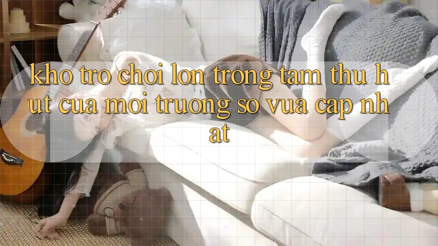 Kho Trò chơi Lớn - Trọng Tâm Thu Hút Của Môi trường số Vừa cập nhật Kho Trò chơi Lớn - Trọng Tâm Thu Hút Của Môi trường số Vừa cập nhật