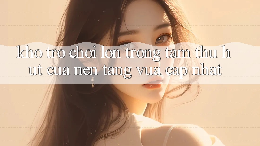 Kho Trò chơi Lớn - Trọng Tâm Thu Hút Của Nền Tảng Vừa cập nhật Kho Trò chơi Lớn - Trọng Tâm Thu Hút Của Nền Tảng Vừa cập nhật