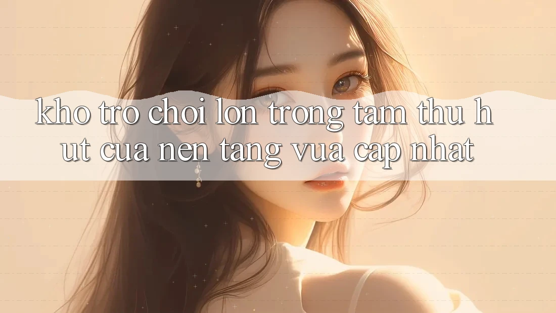 Kho Trò chơi Lớn - Trọng Tâm Thu Hút Của Nền Tảng Vừa cập nhật Kho Trò chơi Lớn - Trọng Tâm Thu Hút Của Nền Tảng Vừa cập nhật