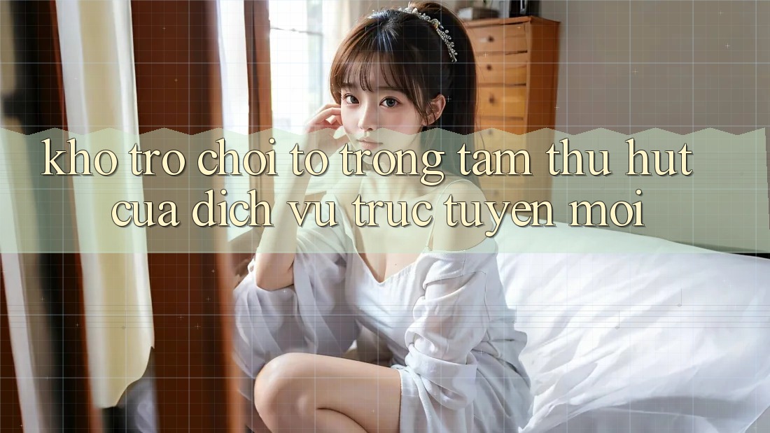 Kho Trò chơi To - Trọng Tâm Thu Hút Của Dịch vụ trực tuyến Mới