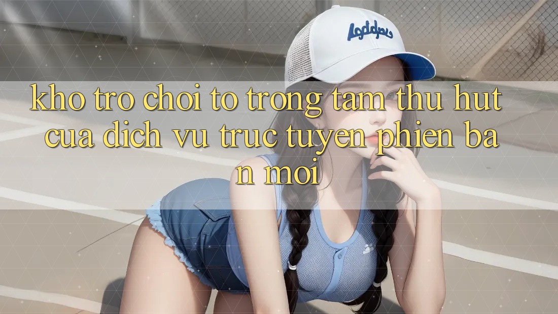 Kho Trò chơi To - Trọng Tâm Thu Hút Của Dịch vụ trực tuyến Phiên bản mới