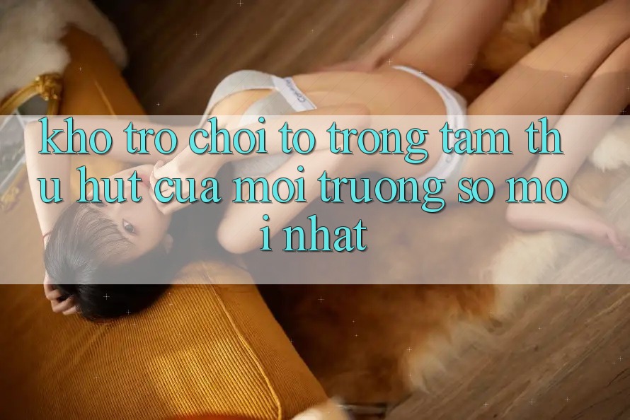Kho Trò chơi To - Trọng Tâm Thu Hút Của Môi trường số Mới nhất Kho Trò chơi To - Trọng Tâm Thu Hút Của Môi trường số Mới nhất