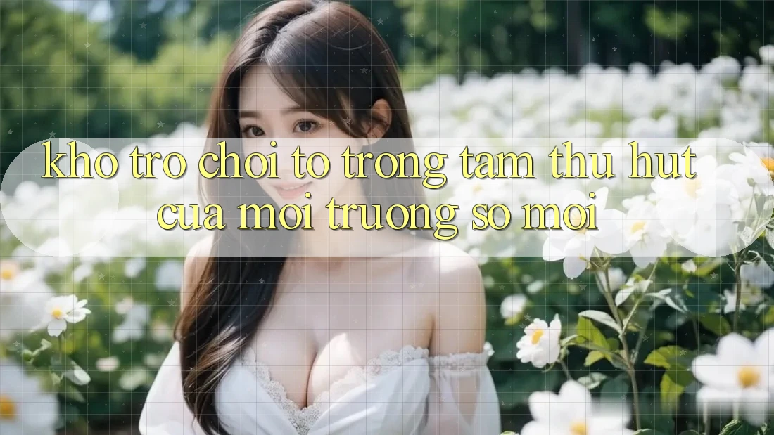 Kho Trò chơi To - Trọng Tâm Thu Hút Của Môi trường số Mới Kho Trò chơi To - Trọng Tâm Thu Hút Của Môi trường số Mới