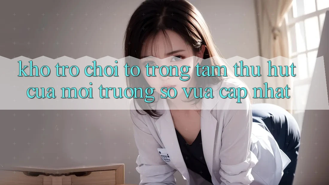 Kho Trò chơi To - Trọng Tâm Thu Hút Của Môi trường số Vừa cập nhật Kho Trò chơi To - Trọng Tâm Thu Hút Của Môi trường số Vừa cập nhật
