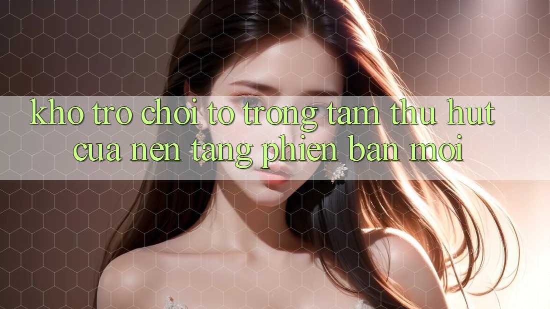 Kho Trò chơi To - Trọng Tâm Thu Hút Của Nền Tảng Phiên bản mới Kho Trò chơi To - Trọng Tâm Thu Hút Của Nền Tảng Phiên bản mới