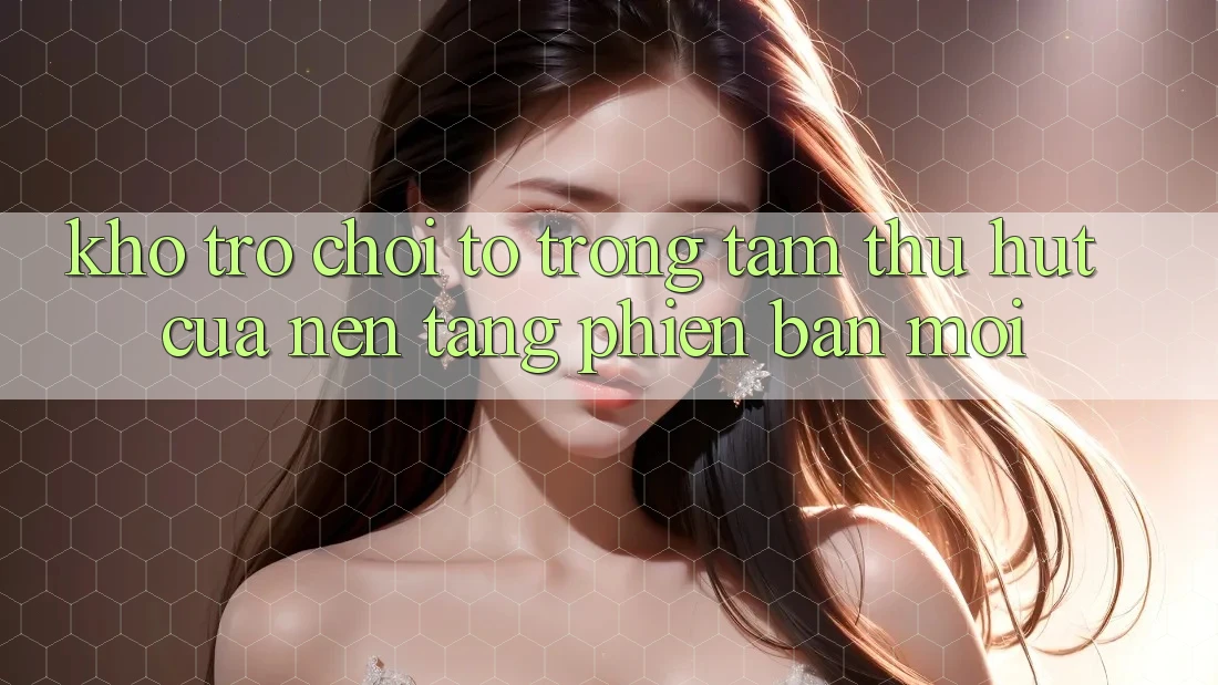 Kho Trò chơi To - Trọng Tâm Thu Hút Của Nền Tảng Phiên bản mới Kho Trò chơi To - Trọng Tâm Thu Hút Của Nền Tảng Phiên bản mới
