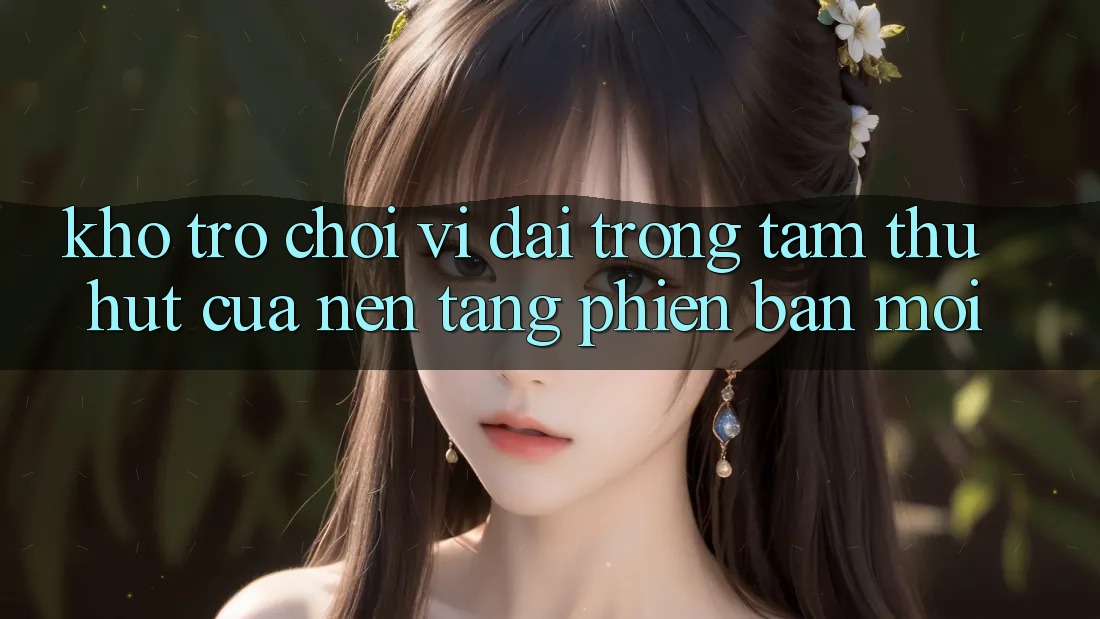 Kho Trò chơi Vĩ đại - Trọng Tâm Thu Hút Của Nền Tảng Phiên bản mới