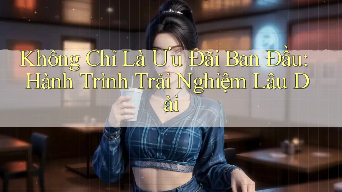 Không Chỉ Là Ưu Đãi Ban Đầu: Hành Trình Trải Nghiệm Lâu Dài Không Chỉ Là Ưu Đãi Ban Đầu: Hành Trình Trải Nghiệm Lâu Dài