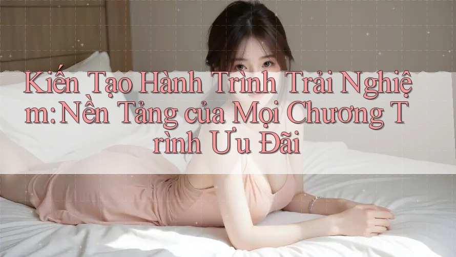 Kiến Tạo Hành Trình Trải Nghiệm: Nền Tảng của Mọi Chương Trình Ưu Đãi Kiến Tạo Hành Trình Trải Nghiệm: Nền Tảng của Mọi Chương Trình Ưu Đãi