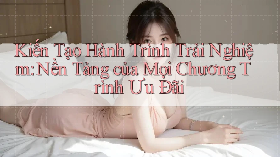 Kiến Tạo Hành Trình Trải Nghiệm: Nền Tảng của Mọi Chương Trình Ưu Đãi Kiến Tạo Hành Trình Trải Nghiệm: Nền Tảng của Mọi Chương Trình Ưu Đãi