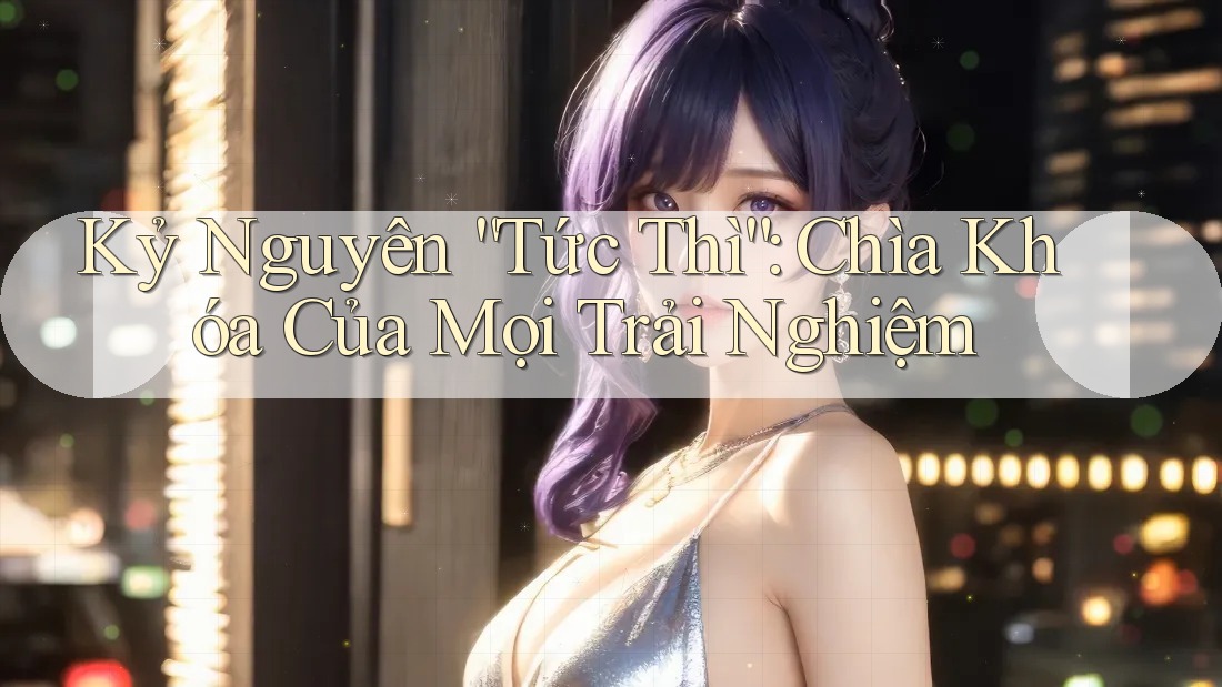 Kỷ Nguyên “Tức Thì”: Chìa Khóa Của Mọi Trải Nghiệm Kỷ Nguyên “Tức Thì”: Chìa Khóa Của Mọi Trải Nghiệm
