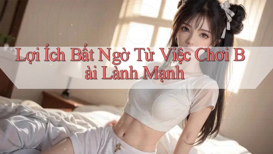 Lợi Ích Bất Ngờ Từ Việc Chơi Bài Lành Mạnh Lợi Ích Bất Ngờ Từ Việc Chơi Bài Lành Mạnh