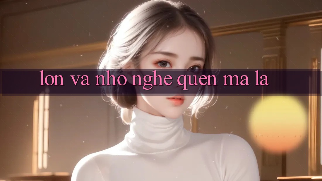 “Lớn” và “Nhỏ” – Nghe Quen Mà Lạ “Lớn” và “Nhỏ” – Nghe Quen Mà Lạ