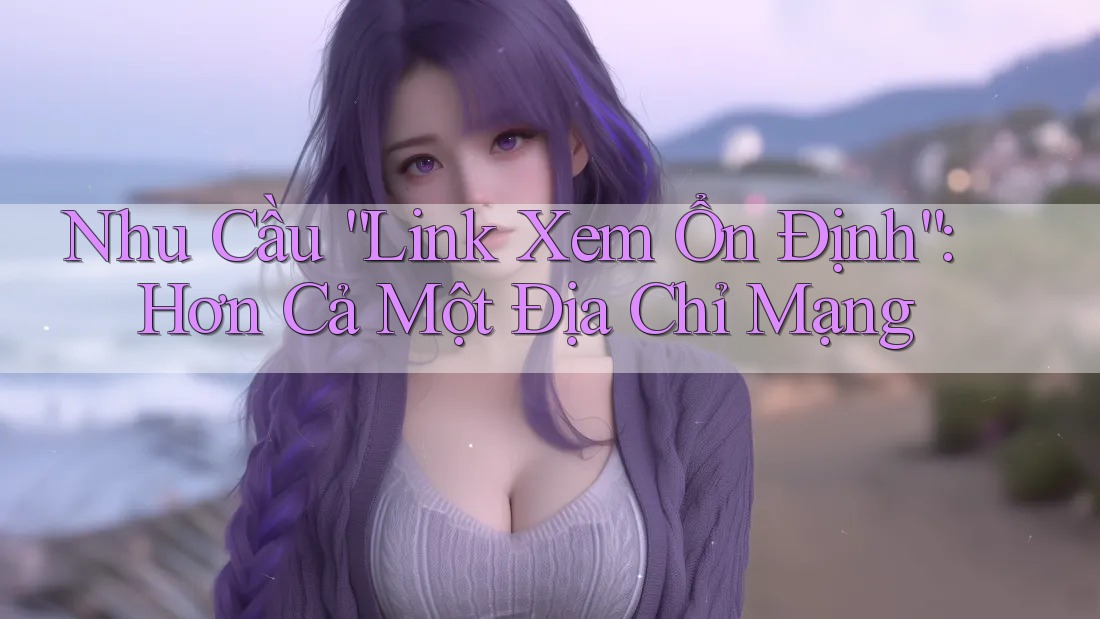 Nhu Cầu “Link Xem Ổn Định”: Hơn Cả Một Địa Chỉ Mạng
