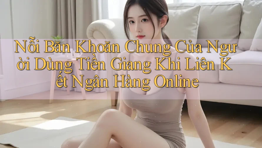 Nỗi Băn Khoăn Chung Của Người Dùng Tiền Giang Khi Liên Kết Ngân Hàng Online Nỗi Băn Khoăn Chung Của Người Dùng Tiền Giang Khi Liên Kết Ngân Hàng Online