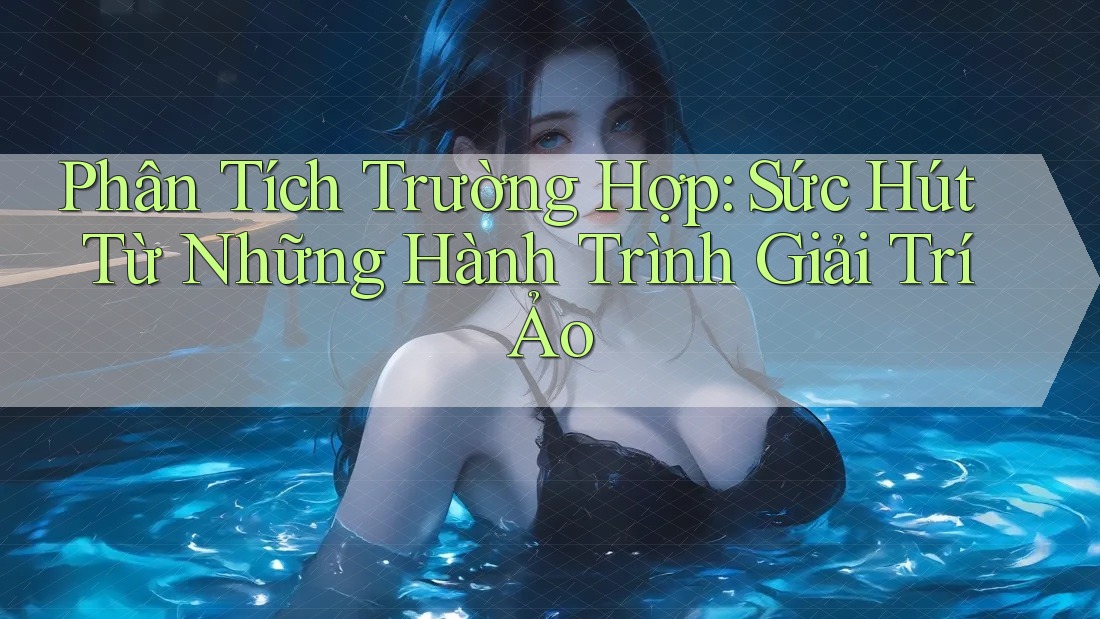 Phân Tích Trường Hợp: Sức Hút Từ Những Hành Trình Giải Trí Ảo