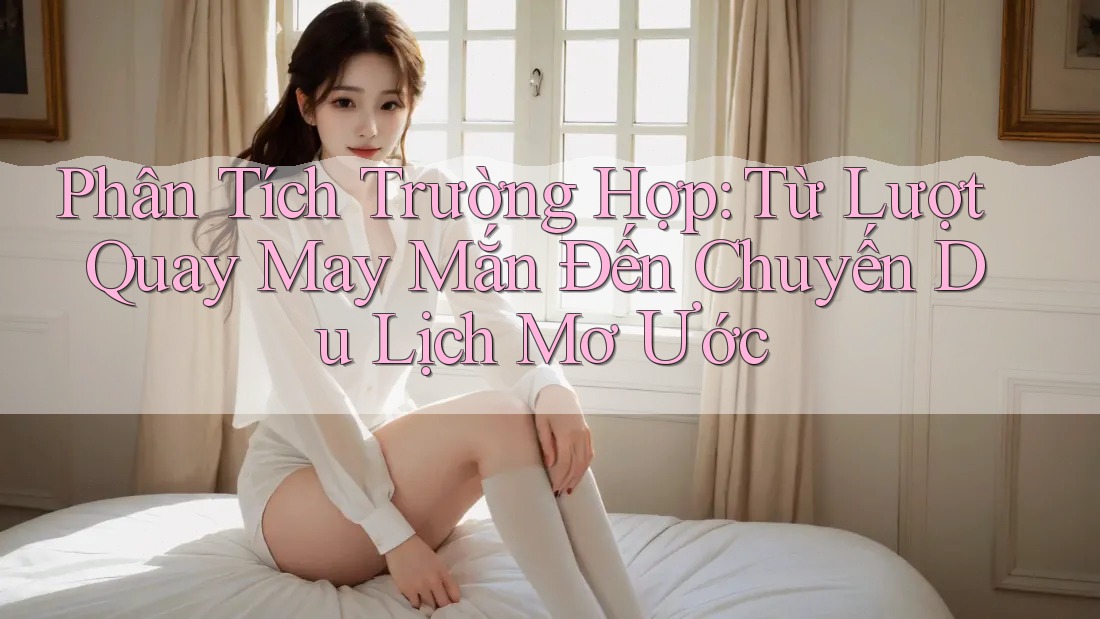 Phân Tích Trường Hợp: Từ Lượt Quay May Mắn Đến Chuyến Du Lịch Mơ Ước Phân Tích Trường Hợp: Từ Lượt Quay May Mắn Đến Chuyến Du Lịch Mơ Ước