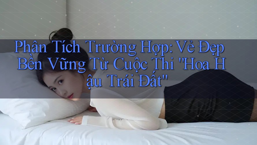 Phân Tích Trường Hợp: Vẻ Đẹp Bền Vững Từ Cuộc Thi “Hoa Hậu Trái Đất” Phân Tích Trường Hợp: Vẻ Đẹp Bền Vững Từ Cuộc Thi “Hoa Hậu Trái Đất”