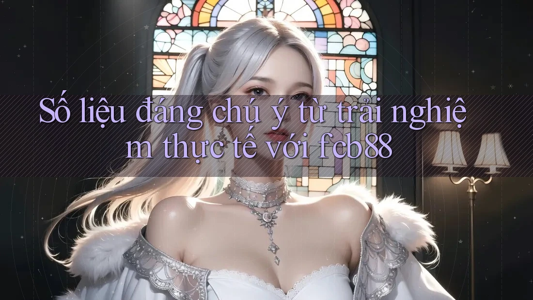 Số liệu đáng chú ý từ trải nghiệm thực tế với fcb88
